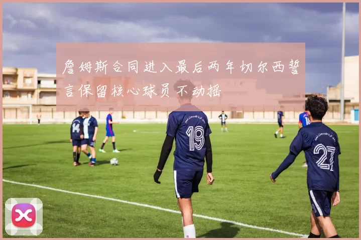詹姆斯合同进入最后两年切尔西誓言保留核心球员不动摇