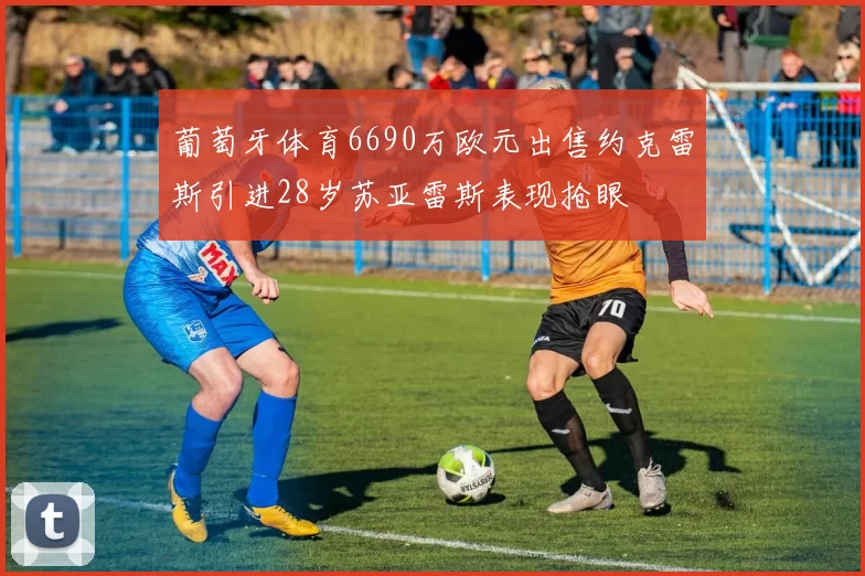 葡萄牙体育6690万欧元出售约克雷斯引进28岁苏亚雷斯表现抢眼