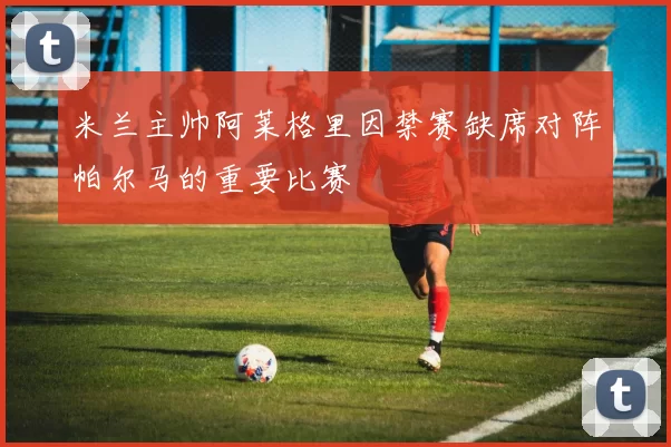 米兰主帅阿莱格里因禁赛缺席对阵帕尔马的重要比赛