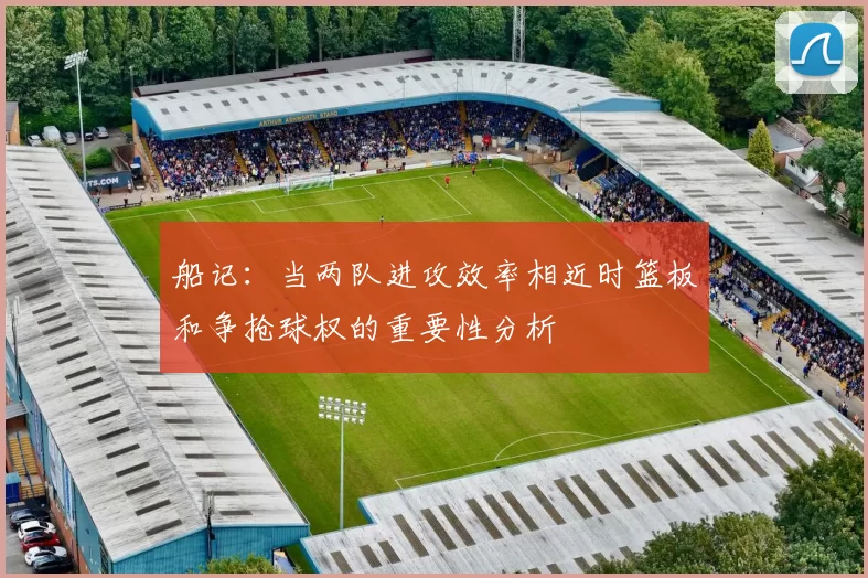 船记：当两队进攻效率相近时篮板和争抢球权的重要性分析