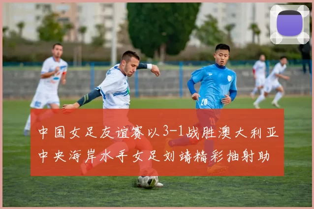 中国女足友谊赛以3-1战胜澳大利亚中央海岸水手女足刘靖精彩抽射助球队取胜