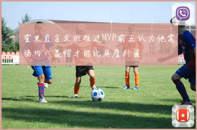霍里直言文班难进MVP前五认为他需场均六盖帽才能比肩詹科鲨