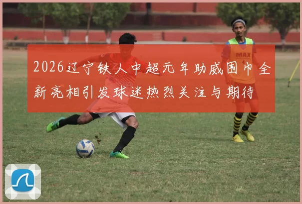2026辽宁铁人中超元年助威围巾全新亮相引发球迷热烈关注与期待