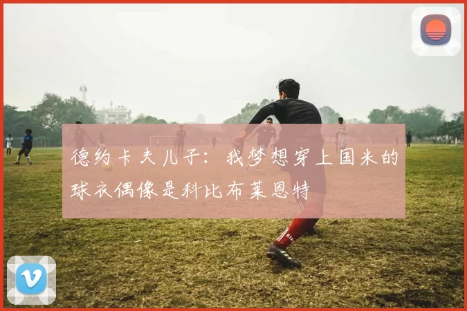德约卡夫儿子：我梦想穿上国米的球衣偶像是科比布莱恩特