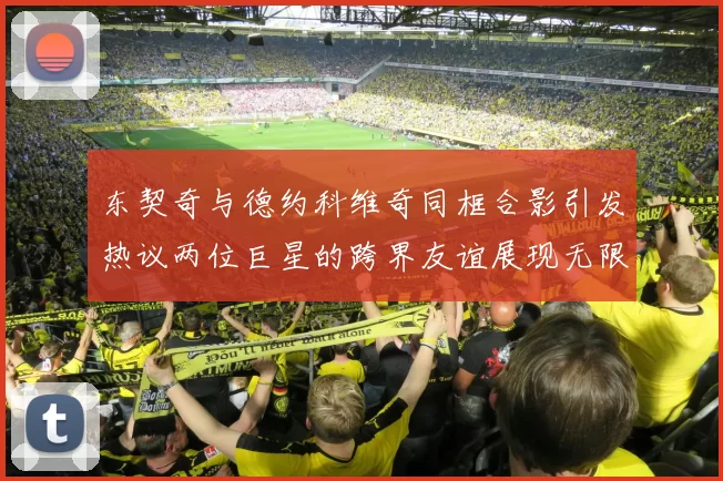 东契奇与德约科维奇同框合影引发热议两位巨星的跨界友谊展现无限魅力
