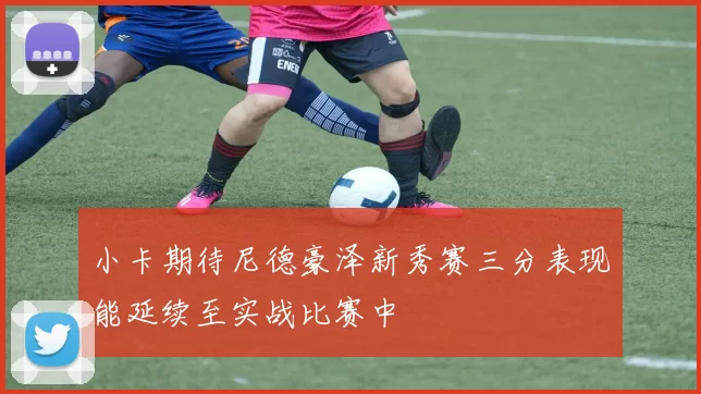 小卡期待尼德豪泽新秀赛三分表现能延续至实战比赛中